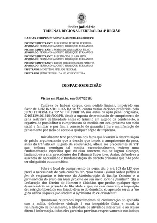 HABEAS CORPUS Nº 5025614-40.2018.4.04.0000/PR
PACIENTE/IMPETRANTE: LUIZ PAULO TEIXEIRA FERREIRA
ADVOGADO: FERNANDO AUGUSTO HENRIQUES FERNANDES
PACIENTE/IMPETRANTE: WADIH NEMER DAMOUS FILHO
ADVOGADO: FERNANDO AUGUSTO HENRIQUES FERNANDES
PACIENTE/IMPETRANTE: LUIZ INACIO LULA DA SILVA
ADVOGADO: FERNANDO AUGUSTO HENRIQUES FERNANDES
PACIENTE/IMPETRANTE: PAULO ROBERTO SEVERO PIMENTA
ADVOGADO: FERNANDO AUGUSTO HENRIQUES FERNANDES
IMPETRADO: MINISTÉRIO PÚBLICO FEDERAL
IMPETRADO: JUÍZO FEDERAL DA 13ª VF DE CURITIBA
DESPACHO/DECISÃO
Vistos em Plantão, em 08/07/2018;
Cuida-se de habeas corpus, com pedido liminar, impetrado em
favor de LUIZ INACIO LULA DA SILVA, contra várias decisões proferidas pelo
JUÍZO FEDERAL DA 13ª VF DE CURITIBA nos autos da ação penal originária,
50465129420164047000/PR, desde a suposta determinação de cumprimento de
pena restritiva de liberdade antes do trânsito em julgado da condenação, a
negativa de possibilitar o cumprimento da medida em local próximo seu meio
social e familiar e, por ﬁm, a concessão de garantia à  livre manifestação de
pensamento por meio de acesso a qualquer órgão de imprensa.
Inicialmente tece panorama dos fatos que levaram à determinação
de prisão argumentando que a decisão que impôs a cumprimento da pena,
antes do trânsito em julgado da condenação, alheia aos precedentes do STF
que, embora permitam tal medida excepcionalmente, exigem uma
fundamentação especíﬁca que, no caso concreto, não se logrou alcançar,
limitando-se a citar precedentes dos Tribunais Superiores. Assim, defende-se a
ausência de necessidade e fundamentação do decreto prisional que não pode
ser obrigatório ou automático.
Sobre o local de cumprimento da pena, cita o art. 103 da LEP que
prevê a necessidade de cada comarca ter, “pelo menos 1 (uma) cadeia pública a
ﬁm de resguardar o interesse da Administração da Justiça Criminal e a
permanência do preso em local próximo ao seu meio social e familiar”. Cita a
Declaração dos Direito do Homem e Cidadãos que proíbe qualquer rigor
desnecessário na privação de liberdade e que, no caso concreto, a imposição
de restrição liberdade em Estado diverso do domicílio do apenado serviria “ao
gozo sádico daqueles que desejam o sofrimento do ex-Presidente". 
Quanto aos reiterados impedimentos de comunicação do apenado
com a mídia, defende-se violação à sua integridade física e moral, à
manifestação de pensamento, à liberdade de atividade intelectual e ao acesso
direto à informação, todos eles garantias previstas respectivamente nos incisos
Poder Judiciário
TRIBUNAL REGIONAL FEDERAL DA 4ª REGIÃO
 