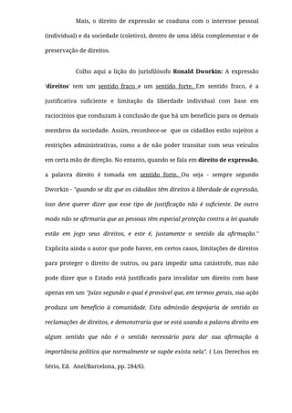 Mais, o direito de expressão se coaduna com o interesse pessoal
(individual) e da sociedade (coletivo), dentro de uma idéia complementar e de
preservação de direitos.
Colho aqui a lição do jurisﬁlósofo Ronald Dworkin: A expressão
'direitos' tem um sentido fraco e um sentido forte. Em sentido fraco, é a
justiﬁcativa suﬁciente e limitação da liberdade individual com base em
raciocínios que conduzam à conclusão de que há um benefício para os demais
membros da sociedade. Assim, reconhece-se  que os cidadãos estão sujeitos a
restrições administrativas, como a de  não poder transitar com seus veículos
em certa mão de direção. No entanto, quando se fala em direito de expressão,
a palavra direito é tomada em sentido forte. Ou seja - sempre segundo
Dworkin - "quando se diz que os cidadãos têm direitos à liberdade de expressão,
isso deve querer dizer que esse tipo de justiﬁcação não é suﬁciente. De outro
modo não se aﬁrmaria que as pessoas têm especial proteção contra a lei quando
estão em jogo seus direitos, e este é, justamente o sentido da aﬁrmação."
Explicita ainda o autor que pode haver, em certos casos, limitações de direitos
para proteger o direito de outros, ou para impedir uma catástrofe, mas não
pode dizer que o Estado está justiﬁcado para invalidar um direito com base
apenas em um "juízo segundo o qual é provável que, em termos gerais, sua ação
produza um benefício à comunidade. Esta admissão despojaria de sentido as
reclamações de direitos, e demonstraria que se está usando a palavra direito em
algum sentido que não é o sentido necessário para dar sua aﬁrmação à
importância política que normalmente se supõe exista nela". ( Los Derechos en
Sério, Ed.  Anel/Barcelona, pp. 284/6).
 