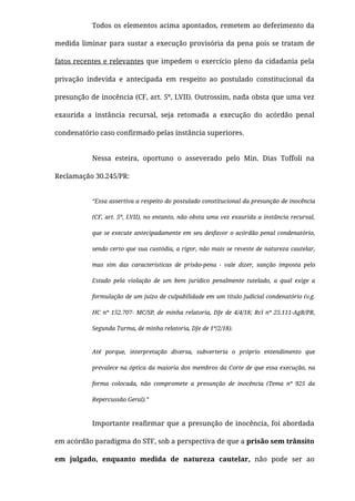 Todos os elementos acima apontados, remetem ao deferimento da
medida liminar para sustar a execução provisória da pena pois se tratam de
fatos recentes e relevantes que impedem o exercício pleno da cidadania pela
privação indevida e antecipada em respeito ao postulado constitucional da
presunção de inocência (CF, art. 5º, LVII). Outrossim, nada obsta que uma vez
exaurida a instância recursal, seja retomada a execução do acórdão penal
condenatório caso conﬁrmado pelas instância superiores.
Nessa esteira, oportuno o asseverado pelo Min. Dias Toffoli na
Reclamação 30.245/PR:
“Essa assertiva a respeito do postulado constitucional da presunção de inocência
(CF, art. 5º, LVII), no entanto, não obsta uma vez exaurida a instância recursal,
que se execute antecipadamente em seu desfavor o acórdão penal condenatório,
sendo certo que sua custódia, a rigor, não mais se reveste de natureza cautelar,
mas sim das características de prisão-pena - vale dizer, sanção imposta pelo
Estado pela violação de um bem jurídico penalmente tutelado, a qual exige a
formulação de um juízo de culpabilidade em um título judicial condenatório (v.g.
HC nº 152.707- MC/SP, de minha relatoria, DJe de 4/4/18; Rcl nº 25.111-AgR/PR,
Segunda Turma, de minha relatoria, DJe de 1º/2/18).
Até porque, interpretação diversa, subverteria o próprio entendimento que
prevalece na óptica da maioria dos membros da Corte de que essa execução, na
forma colocada, não compromete a presunção de inocência (Tema nº 925 da
Repercussão Geral).”
Importante reaﬁrmar que a presunção de inocência, foi abordada
em acórdão paradigma do STF, sob a perspectiva de que a prisão sem trânsito
em julgado, enquanto medida de natureza cautelar, não pode ser ao
 
