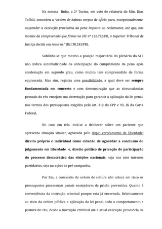 Na mesma   linha, a 2ª Turma, em voto de relatoria do Min. Dias
Toffoli, concedeu a “ordem de habeas corpus de ofício para, excepcionalmente,
suspender a execução provisória da pena imposta ao reclamante, até que, nos
moldes da compreensão que ﬁrmei no HC nº 152.752/PR, o Superior Tribunal de
Justiça decida seu recurso.” (Rcl 30.245/PR).
Sublinhe-se que mesmo a posição majoritária do plenário do STF
não indica automaticidade da antecipação do cumprimento da pena após
condenação em segundo grau, como muitos tem compreendido de forma
equivocada. Mas sim, registra uma possibilidade, a qual deve ser sempre
fundamentada em concreto e com demonstração que as circunstâncias
pessoais do réu ensejam sua decretação para garantir a aplicação da lei penal,
nos termos dos pressupostos exigidos pelo art. 312 do CPP e 93, IX da Carta
Federal.
No caso em tela, está-se a deliberar sobre um paciente que
apresenta situação similar, agravada pelo duplo cerceamento de liberdade:
direito próprio e individual como cidadão de aguardar a conclusão do
julgamento em liberdade  e, direito político de privação de participação
do processo democrático das eleições nacionais, seja nos atos internos
partidários, seja na ações de pré-campanha.
Por ﬁm, a concessão da ordem de soltura não coloca em risco os
pressupostos processuais penais ensejadores da prisão preventiva. Quanto à
conveniência da instrução criminal porque esta já encerrada. Relativamente
ao risco da ordem pública e aplicação da lei penal, todo o comportamento e
postura do réu, desde a instrução criminal até a atual execução provisória da
 