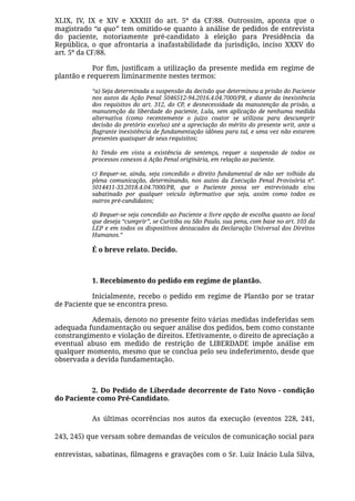 XLIX, IV, IX e XIV e XXXIII do art. 5º da CF/88. Outrossim, aponta que o
magistrado “a quo” tem omitido-se quanto à análise de pedidos de entrevista
do paciente, notoriamente pré-candidato à eleição para Presidência da
República, o que afrontaria a inafastabilidade da jurisdição, inciso XXXV do
art. 5º da CF/88.
Por ﬁm, justiﬁcam a utilização da presente medida em regime de
plantão e requerem liminarmente nestes termos:
“a) Seja determinada a suspensão da decisão que determinou a prisão do Paciente
nos autos da Ação Penal 5046512-94.2016.4.04.7000/PR, e diante da inexistência
dos requisitos do art. 312, do CP, e desnecessidade da manutenção da prisão, a
manutenção da liberdade do paciente, Lula, sem aplicação de nenhuma medida
alternativa (como recentemente o juízo coator se utilizou para descumprir
decisão do pretório excelso) até a apreciação do mérito do presente writ, ante a
ﬂagrante inexistência de fundamentação idônea para tal, e uma vez não estarem
presentes quaisquer de seus requisitos;
b) Tendo em vista a existência de sentença, requer a suspensão de todos os
processos conexos à Ação Penal originária, em relação ao paciente.
c) Requer-se, ainda, seja concedido o direito fundamental de não ser tolhido da
plena comunicação, determinando, nos autos da Execução Penal Provisória nº.
5014411-33.2018.4.04.7000/PR, que o Paciente possa ser entrevistado e/ou
sabatinado por qualquer veículo informativo que seja, assim como todos os
outros pré-candidatos;
d) Requer-se seja concedido ao Paciente a livre opção de escolha quanto ao local
que deseja “cumprir”, se Curitiba ou São Paulo, sua pena, com base no art. 103 da
LEP e em todos os dispositivos destacados da Declaração Universal dos Direitos
Humanos.”
É o breve relato. Decido.
 
1. Recebimento do pedido em regime de plantão.
Inicialmente, recebo o pedido em regime de Plantão por se tratar
de Paciente que se encontra preso.
Ademais, denoto no presente feito várias medidas indeferidas sem
adequada fundamentação ou sequer análise dos pedidos, bem como constante
constrangimento e violação de direitos. Efetivamente, o direito de apreciação a
eventual abuso em medido de restrição de LIBERDADE impõe análise em
qualquer momento, mesmo que se conclua pelo seu indeferimento, desde que
observada a devida fundamentação.
 
2. Do Pedido de Liberdade decorrente de Fato Novo - condição
do Paciente como Pré-Candidato.
As últimas ocorrências nos autos da execução (eventos 228, 241,
243, 245) que versam sobre demandas de veículos de comunicação social para
entrevistas, sabatinas, ﬁlmagens e gravações com o Sr. Luiz Inácio Lula Silva,
 
