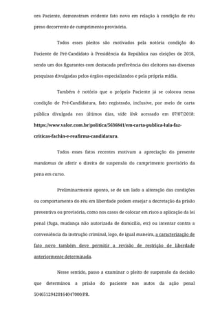 ora Paciente, demonstram evidente fato novo em relação à condição de réu
preso decorrente de cumprimento provisória.
Todos esses pleitos são motivados pela  notória condição do
Paciente de Pré-Candidato à Presidência da República nas eleições de 2018,
sendo um dos ﬁgurantes com destacada preferência dos eleitores nas diversas
pesquisas divulgadas pelos órgãos especializados e pela própria mídia.
Também é notório que o próprio Paciente já se colocou nessa
condição de Pré-Candidatura, fato registrado, inclusive, por meio de carta
pública divulgada nos últimos dias, vide link acessado em 07/07/2018:
https://www.valor.com.br/politica/5636841/em-carta-publica-lula-faz-
criticas-fachin-e-reaﬁrma-candidatura.
Todos esses fatos recentes  motivam a apreciação do presente
mandamus de aferir o direito de suspensão do cumprimento provisório da
pena em curso.
Preliminarmente aponto, se de um lado a alteração das condições
ou comportamento do réu em liberdade podem ensejar a decretação da prisão
preventiva ou provisória, como nos casos de colocar em risco a aplicação da lei
penal (fuga, mudança não autorizada de domicílio, etc) ou intentar contra a
conveniência da instrução criminal, logo, de igual maneira, a caracterização de
fato novo também deve permitir a revisão de restrição de liberdade
anteriormente determinada.
Nesse sentido, passo a examinar o pleito de suspensão da decisão
que determinou a prisão do paciente nos autos da ação penal
50465129420164047000/PR.
 