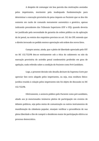 A despeito de comungar em boa parcela das motivações anotadas
pelos impetrantes, mormente pela inadequada fundamentação para
determinar a execução provisória da pena imposta ao Paciente que se deu tão
somente em razão de comando meramente automático e genérico, apenas
indicando precedentes dos Tribunais Superiores (STF e STJ), quando deveria
ter justiﬁcado pela necessidade de garantia da ordem pública ou da aplicação
da lei penal, na esteira dos requisitos previsos no art. 312 do CPP, entendo que
o direito invocado no pedido merece apreciação sob ordem dos novos fatos.
Cumpre anotar, ainda, que o pleito de liberdade apreciado pelo STF
no HC 152.752/PR  deu-se estritamente sob a ótica do cabimento ou não da
execução provisória do acórdão penal condenatório proferido em grau de
apelação, nada referido sobre a condição do Paciente como Pré-Candidato.
Logo, a presente decisão não desaﬁa decisum da Suprema Corte por
apreciar fato novo alegado pelos impetrantes, ou seja, essa moldura fático-
jurídica trazida à colação pelos impetrantes não foi objeto de discussão no HC
152.752/PR.
Efetivamente, o anúncio público pelo Paciente como pré-candidato,
aliado aos já mencionados inúmeros pleitos de participação em eventos de
debates políticos, seja pelos meios de comunicação ou outros instrumentos de
manifestação da cidadania popular, ensejam veriﬁcar a procedência de sua
plena liberdade a ﬁm de cumprir o desiderato maior de participação efetiva no
processo democrático.
 