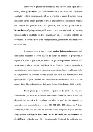 Tenho que o processo democrático das eleições deve oportunizar
condições de igualdade de participação em todas as suas fases com objetivo de
prestigiar a plena expressão das ideias e projetos a serem debatidos com a
sociedade. Sendo assim, percebe-se que o impedimento do exercício regular
dos direitos do pré-candidato, ora paciente, tem gerado grave falta na
isonomia do próprio processo político em curso, o que, com certeza, caso não
restabelecida a equidade, poderá contaminar todo o exercício cidadão da
democracia e aprofundar a crise de legitimidade, já evidente, das instituições
democráticas.
Oportuno registrar que eventual quebra da isonomia entre os pré-
candidatos, deixando o povo alijado de ouvir, ao menos, as propostas, é
suprimir a própria participação popular do próximo processo eleitoral. Nas
palavras do Ministro Luiz Fux e do Prof. Carlos Eduardo Frazão, a isonomia se
constitui como um pressuposto para uma concorrência livre e equilibrada entre
os competidores do processo político, motivo por que a sua inobservância não
afeta apenas a disputa eleitoral, mas amesquinha a essência do próprio processo
democrático. (Novos Paradigmas do Direito Eleitoral, Ed. Fórum, 2016, p. 119).
Nesse plano, já se veriﬁcam prejuízos ao Paciente uma vez que
impedido de participar de inúmeros entrevistas, sabatinas e outros atos pré-
eleitorais por negativa de jurisdição do juízo “a quo” ao não apreciar os
requerimentos formulados nos eventos 228, 241, 243 e 245 originários. A título
ilustrativo, outro fato evidente de prejuízo restou comprovado pela ausência
no programa “Diálogo da Indústria com os Candidatos à Presidência da
República”, realizado pela CNI – Confederação Nacional da Indústria, que
 