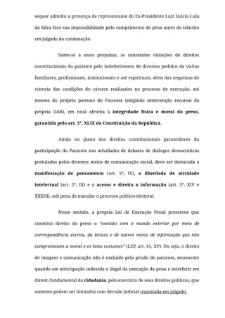 sequer admitiu a presença de representante do Ex-Presidente Luiz Inácio Lula
da Silva face sua impossibilidade pelo cumprimento de pena antes do trânsito
em julgado da condenação.
Some-se a esses prejuízos, as constantes violações de direitos
constitucionais do paciente pelo indeferimento de diversos pedidos de visitas
familiares, proﬁssionais, institucionais e até espirituais, além das negativas de
vistoria das condições do cárcere realizados no processo de execução, até
mesmo do próprio patrono do Paciente (exigindo intervenção recursal da
própria OAB), em total afronta à integridade física e moral do preso,
garantida pelo art. 5º, XLIX da Constituição da República.
Ainda no plano dos direitos constitucionais garantidores da
participação do Paciente nas atividades de debates de diálogos democráticos
postulados pelos diversos meios de comunicação social, deve ser destacada a
manifestação de pensamento (art. 5º, IV), a liberdade de atividade
intelectual (art. 5º, IX) e o acesso e direito a informação (art. 5º, XIV e
XXXIII), sob pena de macular o processo político-eleitoral.
Nesse sentido, a própria Lei de Execução Penal prescreve que
constitui direito do preso o “contato com o mundo exterior por meio de
correspondência escrita, da leitura e de outros meios de informação que não
comprometam a moral e os bons costumes” (LEP, art. 41, XV). Ou seja, o direito
de imagem e comunicação não é excluído pela prisão do paciente, mormente
quando em antecipação indevida e ilegal da execução da pena e interferir em
direito fundamental da cidadania, pelo exercício de seus direitos políticos, que
somente podem ser limitados com decisão judicial transitada em julgado.
 