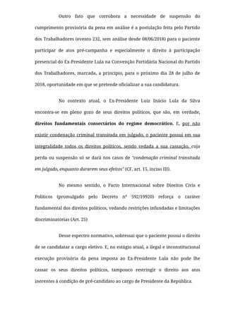 Outro fato que corrobora a necessidade de suspensão do
cumprimento provisória da pena em análise é a postulação feita pelo Partido
dos Trabalhadores (evento 232, sem análise desde 08/06/2018) para o paciente
participar de atos pré-campanha e especialmente o direito à participação
presencial do Ex-Presidente Lula na Convenção Partidária Nacional do Partido
dos Trabalhadores, marcada, a princípio, para o próximo dia 28 de julho de
2018, oportunidade em que se pretende oﬁcializar a sua candidatura.
No contexto atual, o Ex-Presidente Luiz Inácio Lula da Silva
encontra-se em pleno gozo de seus direitos políticos, que são, em verdade,
direitos fundamentais consectários do regime democrático. E, por não
existir condenação criminal transitada em julgado, o paciente possui em sua
integralidade todos os direitos políticos, sendo vedada a sua cassação, cuja
perda ou suspensão só se dará nos casos de "condenação criminal transitada
em julgado, enquanto durarem seus efeitos" (CF, art. 15, inciso III).
No mesmo sentido, o Pacto Internacional sobre Direitos Civis e
Políticos (promulgado pelo Decreto nº 592/19920)  reforça o caráter
fundamental dos direitos políticos, vedando restrições infundadas e limitações
discriminatórias (Art. 25)
Desse espectro normativo, sobressai que o paciente possui o direito
de se candidatar a cargo eletivo. E, no estágio atual, a ilegal e inconstitucional
execução provisória da pena imposta ao Ex-Presidente Lula não pode lhe
cassar os seus direitos políticos, tampouco restringir o direito aos atos
inerentes à condição de pré-candidato ao cargo de Presidente da República.
 
