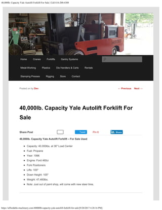 40,000lb. Capacity Yale Autolift Forklift For Sale | Call 616-200-4308
https://affordable-machinery.com/40000lb-capacity-yale-autolift-forklift-for-sale/[9/20/2017 4:28:16 PM]
Share Post Tweet
40,000lb. Capacity Yale Autolift Forklift For
Sale
40,000lb. Capacity Yale Autolift Forklift – For Sale Used
​Capacity: 40,000lbs. at 36″ Load Center
Fuel: Propane
Year: 1996
Engine: Ford 460ci
Fork Positioners
Lifts: 105″
Down Height: 105″
Weight: 47,460lbs.
Note: Just out of paint shop, will come with new steer tires.
Posted on by Dev
Recommend 0 Pin It Share
← Previous Next →
Home Cranes Forklifts Gantry Systems
Metal-Working Plastics Die Handlers & Carts Rentals
Stamping Presses Rigging Store Contact
Search
 