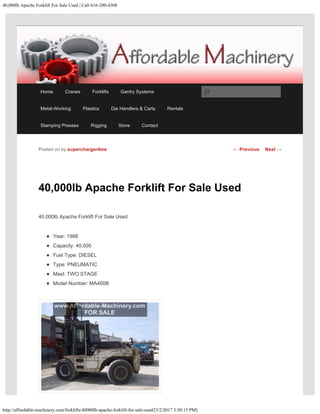 40,000lb Apache Forklift For Sale Used | Call 616-200-4308
http://affordable-machinery.com/forklifts/40000lb-apache-forklift-for-sale-used/[3/2/2017 3:50:15 PM]
40,000lb Apache Forklift For Sale Used
40,000lb Apache Forklift For Sale Used
Year: 1988
Capacity: 40,000
Fuel Type: DIESEL
Type: PNEUMATIC
Mast: TWO STAGE
Model Number: MA400B
Posted on by supercharger4me ← Previous Next →
Home Cranes Forklifts Gantry Systems
Metal-Working Plastics Die Handlers & Carts Rentals
Stamping Presses Rigging Store Contact
Search
 