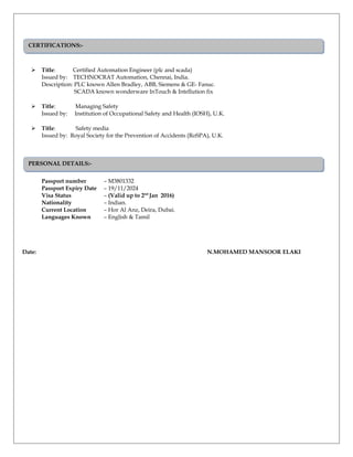  Title: Certified Automation Engineer (plc and scada)
Issued by: TECHNOCRAT Automation, Chennai, India.
Description: PLC known Allen Bradley, ABB, Siemens & GE- Fanuc.
SCADA known wonderware InTouch & Intellution fix
 Title: Managing Safety
Issued by: Institution of Occupational Safety and Health (IOSH), U.K.
 Title: Safety media
Issued by: Royal Society for the Prevention of Accidents (RoSPA), U.K.
Passport number – M3801332
Passport Expiry Date – 19/11/2024
Visa Status – (Valid up to 2nd
Jan 2016)
Nationality – Indian.
Current Location – Hor Al Anz, Deira, Dubai.
Languages Known – English & Tamil
Date: N.MOHAMED MANSOOR ELAKI
CERTIFICATIONS:-CERTIFICATIONS:-
PERSONAL DETAILS:-PERSONAL DETAILS:-
 