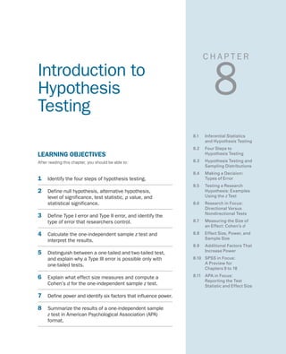 C H A P T E R
8Introduction to
Hypothesis
Testing
LEARNING OBJECTIVES
After reading this chapter, you should be able to:
1	 Identify the four steps of hypothesis testing.
2	 Define null hypothesis, alternative hypothesis,
level of significance, test statistic, p value, and
statistical significance.
3	 Define Type I error and Type II error, and identify the
type of error that researchers control.
4	 Calculate the one-independent sample z test and
interpret the results.
5	 Distinguish between a one-tailed and two-tailed test,
and explain why a Type III error is possible only with
one-tailed tests.
6	 Explain what effect size measures and compute a
Cohen’s d for the one-independent sample z test.
7	 Define power and identify six factors that influence power.
8	 Summarize the results of a one-independent sample
z test in American Psychological Association (APA)
format.
8.1	 Inferential Statistics
and Hypothesis Testing
8.2 	 Four Steps to
Hypothesis Testing
8.3	 Hypothesis Testing and
Sampling Distributions
8.4	 Making a Decision:
Types of Error
8.5	 Testing a Research
Hypothesis: Examples
Using the z Test
8.6	 Research in Focus:
Directional Versus
Nondirectional Tests
8.7	 Measuring the Size of
an Effect: Cohen’s d
8.8	 Effect Size, Power, and
Sample Size
8.9	 Additional Factors That
Increase Power
8.10	 SPSS in Focus:
A Preview for
Chapters 9 to 18
8.11	 APA in Focus:
Reporting the Test
Statistic and Effect Size
 