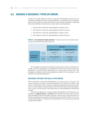 10	 P A R T I I I : P R O B A B I L I T Y A N D T H E F O U N D A T I O N S O F I N F E R E N T I A L S T A T I S T I C S
We investigate each decision alternative in this section. Since we will observe a
sample, and not a population, it is impossible to know for sure the truth in the
population. So for the sake of illustration, we will assume we know this. This
assumption is labeled as truth in the population in Table 8.3. In this section, we will
introduce each decision alternative.
DECISION: RETAIN THE NULL HYPOTHESIS
When we decide to retain the null hypothesis, we can be correct or incorrect. The
correct decision is to retain a true null hypothesis. This decision is called a null
result or null finding. This is usually an uninteresting decision because the deci­
sion is to retain what we already assumed: that the value stated in the null hypoth­
esis is correct. For this reason, null results alone are rarely published in behavioral
research.
The incorrect decision is to retain a false null hypothesis. This decision is an
example of a Type II error, or b error. With each test we make, there is always
some probability that the decision could be a Type II error. In this decision, we
decide to retain previous notions of truth that are in fact false. While it’s an error,
we still did nothing; we retained the null hypothesis. We can always go back and
conduct more studies.
8.4	 MAKING A DECISION: TYPES OF ERROR
In Step 4, we decide whether to retain or reject the null hypothesis. Because we are
observing a sample and not an entire population, it is possible that a conclusion
may be wrong. Table 8.3 shows that there are four decision alternatives regarding
the truth and falsity of the decision we make about a null hypothesis:
	1.	 The decision to retain the null hypothesis could be correct.
	2.	 The decision to retain the null hypothesis could be incorrect.
	3.	 The decision to reject the null hypothesis could be correct.
	4.	 The decision to reject the null hypothesis could be incorrect.
Decision
Retain the null Reject the null
Truth in the
population
True
CORRECT
1 – a
TYPE I ERROR
a
False
TYPE II ERROR
b
CORRECT
1 – b
POWER
TABLE 8.3  Four outcomes for making a decision. The decision can be either correct (correctly reject
or retain null) or wrong (incorrectly reject or retain null).
 
