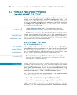 12	 P A R T I I I : P R O B A B I L I T Y A N D T H E F O U N D A T I O N S O F I N F E R E N T I A L S T A T I S T I C S
8.5	TESTING A RESEARCH HYPOTHESIS:
EXAMPLES USING THE Z TEST
The test statistic in Step 3 converts the sampling distribution we observe into a
standard normal distribution, thereby allowing us to make a decision in Step 4. The
test statistic we use depends largely on what we know about the population. When
we know the mean and standard deviation in a single population, we can use the
one–independent sample z test, which we will use in this section to illustrate
the four steps of hypothesis testing.
The one–independent sample z test is a statistical procedure used to test
hypotheses concerning the mean in a single population with a known variance.
Recall that we can state one of three alternative hypotheses: A population mean
is greater than (), less than (), or not equal (≠) to the value stated in a null hypoth­
esis. The alternative hypothesis determines which tail of a sampling distribution to
place the level of significance, as illustrated in Figure 8.2. In this section, we will use
an example for each type of alternative hypothesis.
NONDIRECTIONAL, TWO-TAILED
HYPOTHESIS TESTS (H1: ≠)
In Example 8.1, we will use the z test for a nondirectional, or two-tailed test,
where the alternative hypothesis is stated as not equal to (≠) the null hypothesis. For
this test, we will place the level of significance in both tails of the sampling distribu­
tion. We are therefore interested in any alternative from the null hypothesis. This is
the most common alternative hypothesis tested in behavioral science.
Nondirectional tests, or two-tailed tests, are hypothesis tests where the
alternative hypothesis is stated as not equal to (≠).The researcher is interested
in any alternative from the null hypothesis.
Templer and Tomeo (2002) reported that the population mean score on the
quantitative portion of the Graduate Record Examination (GRE) General Test for
students taking the exam between 1994 and 1997 was 558 ± 139 (m ± s). Suppose we
select a sample of 100 participants (n = 100). We record a sample mean equal to 585
(M = 585). Compute the one–independent sample z test for whether or not we will
retain the null hypothesis (m = 558) at a .05 level of significance (a = .05).
Step 1: State the hypotheses. The population mean is 558, and we are testing
whether the null hypothesis is (=) or is not (≠) correct:
H0
: m = 558	 Mean test scores are equal to 558 in the population.
H1
: m ≠ 558	 Mean test scores are not equal to 558 in the population.
Step 2: Set the criteria for a decision. The level of significance is .05, which makes the
alpha level a = .05. To locate the probability of obtaining a sample mean from a given
NOTE: The z test is used to
test hypotheses about a
population mean when the
population variance is known.
NOTE: Nondirectional
tests are used to test
hypotheses when we are
interested in any alternative
from the null hypothesis.
EXAMPLE 8.1
DEFINITION
DEFINITION
 