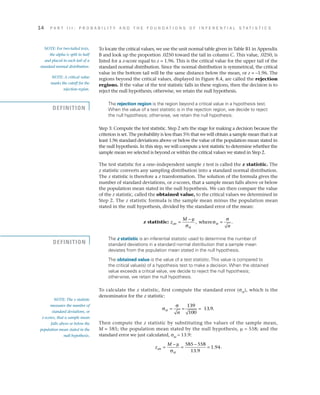 14	 P A R T I I I : P R O B A B I L I T Y A N D T H E F O U N D A T I O N S O F I N F E R E N T I A L S T A T I S T I C S
To locate the critical values, we use the unit normal table given in Table B1 in Appendix
B and look up the proportion .0250 toward the tail in column C. This value, .0250, is
listed for a z-score equal to z = 1.96. This is the critical value for the upper tail of the
standard normal distribution. Since the normal distribution is symmetrical, the critical
value in the bottom tail will be the same distance below the mean, or z = –1.96. The
regions beyond the critical values, displayed in Figure 8.4, are called the rejection
regions. If the value of the test statistic falls in these regions, then the decision is to
reject the null hypothesis; otherwise, we retain the null hypothesis.
The rejection region is the region beyond a critical value in a hypothesis test.
When the value of a test statistic is in the rejection region, we decide to reject
the null hypothesis; otherwise, we retain the null hypothesis.
Step 3: Compute the test statistic. Step 2 sets the stage for making a decision because the
criterion is set. The probability is less than 5% that we will obtain a sample mean that is at
least 1.96 standard deviations above or below the value of the population mean stated in
the null hypothesis. In this step, we will compute a test statistic to determine whether the
sample mean we selected is beyond or within the critical values we stated in Step 2.
The test statistic for a one–independent sample z test is called the z statistic. The
z statistic converts any sampling distribution into a standard normal distribution.
The z statistic is therefore a z transformation. The solution of the formula gives the
number of standard deviations, or z-scores, that a sample mean falls above or below
the population mean stated in the null hypothesis. We can then compare the value
of the z statistic, called the obtained value, to the critical values we determined in
Step 2. The z statistic formula is the sample mean minus the population mean
stated in the null hypothesis, divided by the standard error of the mean:
z statistic: z
M
n
obt
M
M=
−
=
µ
σ
σ
σ
, .where
The z statistic is an inferential statistic used to determine the number of
standard deviations in a standard normal distribution that a sample mean
deviates from the population mean stated in the null hypothesis.
The obtained value is the value of a test statistic.This value is compared to
the critical value(s) of a hypothesis test to make a decision. When the obtained
value exceeds a critical value, we decide to reject the null hypothesis;
otherwise, we retain the null hypothesis.
To calculate the z statistic, first compute the standard error (sM
), which is the
denominator for the z statistic:
σ
σ
M
n
= = = . .
139
100
13 9
Then compute the z statistic by substituting the values of the sample mean,
M = 585; the population mean stated by the null hypothesis, m = 558; and the
standard error we just calculated, sM
= 13.9:
z
M
obt
M
=
−
=
−
=
µ
σ
585 558
13 9
1 94
.
. .
NOTE: For two-tailed tests,
the alpha is split in half
and placed in each tail of a
standard normal distribution.
NOTE: A critical value
marks the cutoff for the
rejection region.
NOTE: The z statistic
measures the number of
standard deviations, or
z-scores, that a sample mean
falls above or below the
population mean stated in the
null hypothesis.
DEFINITION
DEFINITION
 