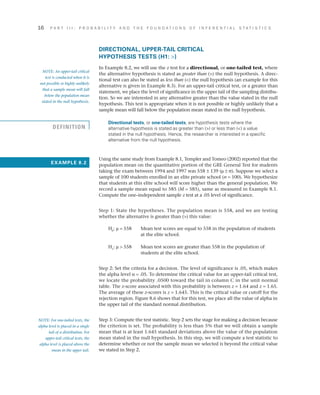 16	 P A R T I I I : P R O B A B I L I T Y A N D T H E F O U N D A T I O N S O F I N F E R E N T I A L S T A T I S T I C S
DIRECTIONAL, UPPER-TAIL CRITICAL
HYPOTHESIS TESTS (H1: )
In Example 8.2, we will use the z test for a directional, or one-tailed test, where
the alternative hypothesis is stated as greater than () the null hypothesis. A direc­
tional test can also be stated as less than () the null hypothesis (an example for this
alternative is given in Example 8.3). For an upper-tail critical test, or a greater than
statement, we place the level of significance in the upper tail of the sampling distribu­
tion. So we are interested in any alternative greater than the value stated in the null
hypothesis. This test is appropriate when it is not possible or highly unlikely that a
sample mean will fall below the population mean stated in the null hypothesis.
Directional tests, or one-tailed tests, are hypothesis tests where the
alternative hypothesis is stated as greater than () or less than () a value
stated in the null hypothesis. Hence, the researcher is interested in a specific
alternative from the null hypothesis.
Using the same study from Example 8.1, Templer and Tomeo (2002) reported that the
population mean on the quantitative portion of the GRE General Test for students
taking the exam between 1994 and 1997 was 558 ± 139 (m ± s). Suppose we select a
sample of 100 students enrolled in an elite private school (n = 100). We hypothesize
that students at this elite school will score higher than the general population. We
record a sample mean equal to 585 (M = 585), same as measured in Example 8.1.
Compute the one–independent sample z test at a .05 level of significance.
Step 1: State the hypotheses. The population mean is 558, and we are testing
whether the alternative is greater than () this value:
H0
: m = 558 	Mean test scores are equal to 558 in the population of students
at the elite school.
H1
: m  558 	Mean test scores are greater than 558 in the population of
students at the elite school.
Step 2: Set the criteria for a decision. The level of significance is .05, which makes
the alpha level a = .05. To determine the critical value for an upper-tail critical test,
we locate the probability .0500 toward the tail in column C in the unit normal
table. The z-score associated with this probability is between z = 1.64 and z = 1.65.
The average of these z-scores is z = 1.645. This is the critical value or cutoff for the
rejection region. Figure 8.6 shows that for this test, we place all the value of alpha in
the upper tail of the standard normal distribution.
Step 3: Compute the test statistic. Step 2 sets the stage for making a decision because
the criterion is set. The probability is less than 5% that we will obtain a sample
mean that is at least 1.645 standard deviations above the value of the population
mean stated in the null hypothesis. In this step, we will compute a test statistic to
determine whether or not the sample mean we selected is beyond the critical value
we stated in Step 2.
NOTE: An upper-tail critical
test is conducted when it is
not possible or highly unlikely
that a sample mean will fall
below the population mean
stated in the null hypothesis.
EXAMPLE 8.2
NOTE: For one-tailed tests, the
alpha level is placed in a single
tail of a distribution. For
upper-tail critical tests, the
alpha level is placed above the
mean in the upper tail.
DEFINITION
 