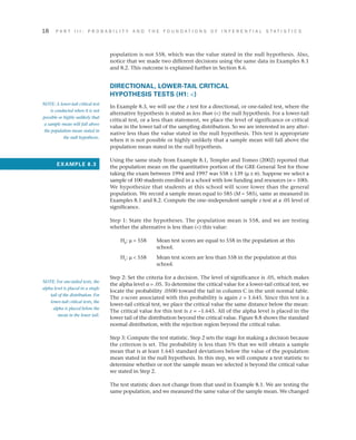 18	 P A R T I I I : P R O B A B I L I T Y A N D T H E F O U N D A T I O N S O F I N F E R E N T I A L S T A T I S T I C S
population is not 558, which was the value stated in the null hypothesis. Also,
notice that we made two different decisions using the same data in Examples 8.1
and 8.2. This outcome is explained further in Section 8.6.
DIRECTIONAL, LOWER-TAIL CRITICAL
HYPOTHESIS TESTS (H1: )
In Example 8.3, we will use the z test for a directional, or one-tailed test, where the
alternative hypothesis is stated as less than () the null hypothesis. For a lower-tail
critical test, or a less than statement, we place the level of significance or critical
value in the lower tail of the sampling distribution. So we are interested in any alter­
native less than the value stated in the null hypothesis. This test is appropriate
when it is not possible or highly unlikely that a sample mean will fall above the
population mean stated in the null hypothesis.
Using the same study from Example 8.1, Templer and Tomeo (2002) reported that
the population mean on the quantitative portion of the GRE General Test for those
taking the exam between 1994 and 1997 was 558 ± 139 (m ± s). Suppose we select a
sample of 100 students enrolled in a school with low funding and resources (n = 100).
We hypothesize that students at this school will score lower than the general
population. We record a sample mean equal to 585 (M = 585), same as measured in
Examples 8.1 and 8.2. Compute the one–independent sample z test at a .05 level of
significance.
Step 1: State the hypotheses. The population mean is 558, and we are testing
whether the alternative is less than () this value:
H0
: m = 558 	Mean test scores are equal to 558 in the population at this
school.
H1
: m  558 	Mean test scores are less than 558 in the population at this
school.
Step 2: Set the criteria for a decision. The level of significance is .05, which makes
the alpha level a = .05. To determine the critical value for a lower-tail critical test, we
locate the probability .0500 toward the tail in column C in the unit normal table.
The z-score associated with this probability is again z = 1.645. Since this test is a
lower-tail critical test, we place the critical value the same distance below the mean:
The critical value for this test is z = –1.645. All of the alpha level is placed in the
lower tail of the distribution beyond the critical value. Figure 8.8 shows the standard
normal distribution, with the rejection region beyond the critical value.
Step 3: Compute the test statistic. Step 2 sets the stage for making a decision because
the criterion is set. The probability is less than 5% that we will obtain a sample
mean that is at least 1.645 standard deviations below the value of the population
mean stated in the null hypothesis. In this step, we will compute a test statistic to
determine whether or not the sample mean we selected is beyond the critical value
we stated in Step 2.
The test statistic does not change from that used in Example 8.1. We are testing the
same population, and we measured the same value of the sample mean. We changed
NOTE: A lower-tail critical test
is conducted when it is not
possible or highly unlikely that
a sample mean will fall above
the population mean stated in
the null hypothesis.
EXAMPLE 8.3
NOTE: For one-tailed tests, the
alpha level is placed in a single
tail of the distribution. For
lower-tail critical tests, the
alpha is placed below the
mean in the lower tail.
 