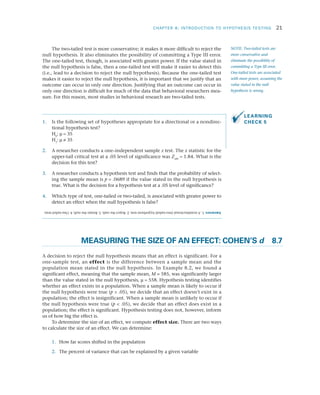 CHAPTER 8: INTRODUCTION TO HYPOTHESIS TESTING	 21
The two-tailed test is more conservative; it makes it more difficult to reject the
null hypothesis. It also eliminates the possibility of committing a Type III error.
The one-tailed test, though, is associated with greater power. If the value stated in
the null hypothesis is false, then a one-tailed test will make it easier to detect this
(i.e., lead to a decision to reject the null hypothesis). Because the one-tailed test
makes it easier to reject the null hypothesis, it is important that we justify that an
outcome can occur in only one direction. Justifying that an outcome can occur in
only one direction is difficult for much of the data that behavioral researchers mea­
sure. For this reason, most studies in behavioral research are two-tailed tests.
1.	 Is the following set of hypotheses appropriate for a directional or a nondirec­
tional hypothesis test?
	H0
: m = 35
	H1
: m ≠ 35
2.	 A researcher conducts a one–independent sample z test. The z statistic for the
upper-tail critical test at a .05 level of significance was Zobt
= 1.84. What is the
decision for this test?
3.	 A researcher conducts a hypothesis test and finds that the probability of select­
ing the sample mean is p = .0689 if the value stated in the null hypothesis is
true. What is the decision for a hypothesis test at a .05 level of significance?
4.	 Which type of test, one-tailed or two-tailed, is associated with greater power to
detect an effect when the null hypothesis is false?
	 MEASURING THE SIZE OF AN EFFECT: COHEN’S d	8.7
A decision to reject the null hypothesis means that an effect is significant. For a
one-sample test, an effect is the difference between a sample mean and the
population mean stated in the null hypothesis. In Example 8.2, we found a
significant effect, meaning that the sample mean, M = 585, was significantly larger
than the value stated in the null hypothesis, m = 558. Hypothesis testing identifies
whether an effect exists in a population. When a sample mean is likely to occur if
the null hypothesis were true (p  .05), we decide that an effect doesn’t exist in a
population; the effect is insignificant. When a sample mean is unlikely to occur if
the null hypothesis were true (p  .05), we decide that an effect does exist in a
population; the effect is significant. Hypothesis testing does not, however, inform
us of how big the effect is.
To determine the size of an effect, we compute effect size. There are two ways
to calculate the size of an effect. We can determine:
	1.	 How far scores shifted in the population
	2.	 The percent of variance that can be explained by a given variable
NOTE: Two-tailed tests are
more conservative and
eliminate the possibility of
committing a Type III error.
One-tailed tests are associated
with more power, assuming the
value stated in the null
hypothesis is wrong.
LEARNING
CHECK 5
Answers:1.Anondirectional(two-tailed)hypothesistest;2.Rejectthenull;3.Retainthenull;4.One-tailedtests.
 