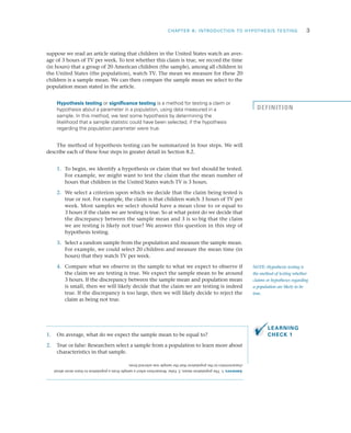 CHAPTER 8: INTRODUCTION TO HYPOTHESIS TESTING	 3
suppose we read an article stating that children in the United States watch an aver­
age of 3 hours of TV per week. To test whether this claim is true, we record the time
(in hours) that a group of 20 American children (the sample), among all children in
the United States (the population), watch TV. The mean we measure for these 20
children is a sample mean. We can then compare the sample mean we select to the
population mean stated in the article.
Hypothesis testing or significance testing is a method for testing a claim or
hypothesis about a parameter in a population, using data measured in a
sample. In this method, we test some hypothesis by determining the
likelihood that a sample statistic could have been selected, if the hypothesis
regarding the population parameter were true.
The method of hypothesis testing can be summarized in four steps. We will
describe each of these four steps in greater detail in Section 8.2.
	1.	 To begin, we identify a hypothesis or claim that we feel should be tested.
For example, we might want to test the claim that the mean number of
hours that children in the United States watch TV is 3 hours.
	2.	 We select a criterion upon which we decide that the claim being tested is
true or not. For example, the claim is that children watch 3 hours of TV per
week. Most samples we select should have a mean close to or equal to
3 hours if the claim we are testing is true. So at what point do we decide that
the discrepancy between the sample mean and 3 is so big that the claim
we are testing is likely not true? We answer this question in this step of
hypothesis testing.
	3.	 Select a random sample from the population and measure the sample mean.
For example, we could select 20 children and measure the mean time (in
hours) that they watch TV per week.
	4.	 Compare what we observe in the sample to what we expect to observe if
the claim we are testing is true. We expect the sample mean to be around
3 hours. If the discrepancy between the sample mean and population mean
is small, then we will likely decide that the claim we are testing is indeed
true. If the discrepancy is too large, then we will likely decide to reject the
claim as being not true.
1.	 On average, what do we expect the sample mean to be equal to?
2.	 True or false: Researchers select a sample from a population to learn more about
characteristics in that sample.
NOTE: Hypothesis testing is
the method of testing whether
claims or hypotheses regarding
a population are likely to be
true.
DEFINITION
LEARNING
CHECK 1
Answers:1.Thepopulationmean;2.False.Researchersselectasamplefromapopulationtolearnmoreabout
characteristicsinthepopulationthatthesamplewasselectedfrom.
 