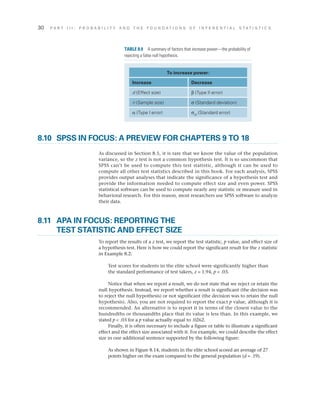 30	 P A R T I I I : P R O B A B I L I T Y A N D T H E F O U N D A T I O N S O F I N F E R E N T I A L S T A T I S T I C S
8.10	 SPSS IN FOCUS: A PREVIEW FOR CHAPTERS 9 TO 18
As discussed in Section 8.5, it is rare that we know the value of the population
variance, so the z test is not a common hypothesis test. It is so uncommon that
SPSS can’t be used to compute this test statistic, although it can be used to
compute all other test statistics described in this book. For each analysis, SPSS
provides output analyses that indicate the significance of a hypothesis test and
provide the information needed to compute effect size and even power. SPSS
statistical software can be used to compute nearly any statistic or measure used in
behavioral research. For this reason, most researchers use SPSS software to analyze
their data.
8.11	APA IN FOCUS: REPORTING THE
TEST STATISTIC AND EFFECT SIZE
To report the results of a z test, we report the test statistic, p value, and effect size of
a hypothesis test. Here is how we could report the significant result for the z statistic
in Example 8.2:
Test scores for students in the elite school were significantly higher than
the standard performance of test takers, z = 1.94, p  .03.
Notice that when we report a result, we do not state that we reject or retain the
null hypothesis. Instead, we report whether a result is significant (the decision was
to reject the null hypothesis) or not significant (the decision was to retain the null
hypothesis). Also, you are not required to report the exact p value, although it is
recommended. An alternative is to report it in terms of the closest value to the
hundredths or thousandths place that its value is less than. In this example, we
stated p  .03 for a p value actually equal to .0262.
Finally, it is often necessary to include a figure or table to illustrate a significant
effect and the effect size associated with it. For example, we could describe the effect
size in one additional sentence supported by the following figure:
As shown in Figure 8.14, students in the elite school scored an average of 27
points higher on the exam compared to the general population (d = .19).
To increase power:
Increase Decrease
d (Effect size) b (Type II error)
n (Sample size) s (Standard deviation)
a (Type I error) sM
(Standard error)
TABLE 8.9  A summary of factors that increase power—the probability of
rejecting a false null hypothesis.
 