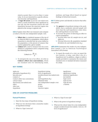 CHAPTER 8: INTRODUCTION TO HYPOTHESIS TESTING	 33
stated as greater than () or less than () some
value. So we are interested in a specific alterna­
tive from the null hypothesis.
•• A Type III error occurs for one-tailed tests
where a result would have been significant in
one tail, but the researcher retains the null
hypothesis because the rejection region was
placed in the wrong or opposite tail.
LO 6: Explain what effect size measures and compute
a Cohen’s d for the one–independent sample z test.
•• Effect size is a statistical measure of the size of
an observed effect in a population, which allows
researchers to describe how far scores shifted in
the population, or the percent of variance that
can be explained by a given variable.
•• Cohen’s d is used to measure how far scores
shifted in a population and is computed using
the following formula:
Cohen s’ .d
M
=
− µ
σ
•• To interpret the size of an effect, we refer to
Cohen’s effect size conventions, which
are standard rules for identifying small,
medium, and large effects based on typical
findings in behavioral research.
LO 7: Define power and identify six factors that influ­
ence power.
•• The power in hypothesis testing is the prob­
ability that a randomly selected sample will
show that the null hypothesis is false when
the null hypothesis is in fact false.
•• To increase the power of detecting an effect in
a given population:
a.	 Increase effect size (d), sample size (n), and
alpha (a).
b.	 Decrease beta error (b), population standard
deviation (s), and standard error (sM
).
APA LO 8: Summarize the results of a one–indepen­
dent sample z test in American Psychological
Association (APA) format.
•• To report the results of a z test, we report the
test statistic, p value, and effect size of a
hypothesis test. In addition, a figure or table is
usually provided to summarize the means and
standard error or standard deviation measured
in a study.
KEY TERMS
alpha (a)
alternative hypothesis (H1
)
beta (b) error
Cohen’s d
Cohen’s effect size conventions
critical values
directional (one-tailed) tests
effect
effect size
hypothesis
hypothesis testing
level of significance
nondirectional (two-tailed) tests
null
null hypothesis (H0
)
obtained value
one–independent sample z test
power
p value
rejection region
significance
significance testing
statistical significance
test statistic
Type I error
Type II error
Type III error
z statistic
END-OF-CHAPTER PROBLEMS
Factual Problems
 1.	 State the four steps of hypothesis testing.
 2.	 What are two decisions that a researcher makes
in hypothesis testing?
 3.	 What is a Type I error (a)?
 4.	 What is a Type II error (b)?
 5.	 What is the power in hypothesis testing?
 6.	 What are the critical values for a one–independent
sample nondirectional (two-tailed) z test at a .05
level of significance?
 