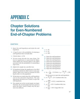 37
CHAPTER 8
APPENDIX C
Chapter Solutions
for Even-Numbered
End-of-Chapter Problems
 2.	 Reject the null hypothesis and retain the null
hypothesis.
 4.	A Type II error is the probability of retaining a
null hypothesis that is actually false.
 6.	 Critical values = ±1.96.
 8.	 All four terms describe the same thing. The
level of significance is represented by alpha,
which defines the rejection region or the region
associated with the probability of committing a
Type I error.
10.	 Alpha level, sample size, and effect size.
12.	 In hypothesis testing, the significance of an effect
determines whether an effect exists in some pop­
ulation. Effect size is used as a measure for how
big the effect is in the population.
14.	 All decisions are made about the null hypothesis
and not the alternative hypothesis. The only
appropriate decisions are to retain or reject the
null hypothesis.
16.	 The sample size in the second sample was larger.
Therefore, the second sample had more power to
detect the effect, which is likely why the deci­
sions were different.
18.
a.	 a = .05.
b.	 a = .01.
c.	 a = .001.
20.
1a.	 Reject the null hypothesis.
1b.	 Reject the null hypothesis.
1c.		 Reject the null hypothesis.
1d.	 Retain the null hypothesis.
2a.	 Retain the null hypothesis.
2b.	 Retain the null hypothesis.
2c.		 Reject the null hypothesis.
2d.	 Reject the null hypothesis.
22.
a.	 σM =
7
49
= 1.0; hence, zobt =
−74 72
1
= 2.00.
	 The decision is to reject the null hypothesis.
b.	 d =
−74 72
7
= .29. A medium effect size.
24.
a.	 d =
0 05
0 4
.
.
= 0.125. A small effect size.
b.	 d =
0 1
0 4
.
.
= 0.25. A medium effect size.
c.	 d =
0 4
0 4
.
.
= 1.00. A large effect size.
 