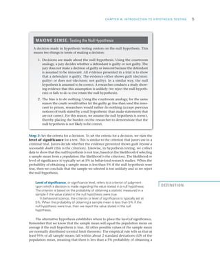CHAPTER 8: INTRODUCTION TO HYPOTHESIS TESTING	 5
Step 2: Set the criteria for a decision. To set the criteria for a decision, we state the
level of significance for a test. This is similar to the criterion that jurors use in a
criminal trial. Jurors decide whether the evidence presented shows guilt beyond a
reasonable doubt (this is the criterion). Likewise, in hypothesis testing, we collect
data to show that the null hypothesis is not true, based on the likelihood of selecting
a sample mean from a population (the likelihood is the criterion). The likelihood or
level of significance is typically set at 5% in behavioral research studies. When the
probability of obtaining a sample mean is less than 5% if the null hypothesis were
true, then we conclude that the sample we selected is too unlikely and so we reject
the null hypothesis.
Level of significance, or significance level, refers to a criterion of judgment
upon which a decision is made regarding the value stated in a null hypothesis.
The criterion is based on the probability of obtaining a statistic measured in a
sample if the value stated in the null hypothesis were true.
In behavioral science, the criterion or level of significance is typically set at
5%. When the probability of obtaining a sample mean is less than 5% if the
null hypothesis were true, then we reject the value stated in the null
hypothesis.
The alternative hypothesis establishes where to place the level of significance.
Remember that we know that the sample mean will equal the population mean on
average if the null hypothesis is true. All other possible values of the sample mean
are normally distributed (central limit theorem). The empirical rule tells us that at
least 95% of all sample means fall within about 2 standard deviations (SD) of the
population mean, meaning that there is less than a 5% probability of obtaining a
MAKING SENSE: Testing the Null Hypothesis
A decision made in hypothesis testing centers on the null hypothesis. This
means two things in terms of making a decision:
1.	 Decisions are made about the null hypothesis. Using the courtroom
analogy, a jury decides whether a defendant is guilty or not guilty. The
jury does not make a decision of guilty or innocent because the defendant
is assumed to be innocent. All evidence presented in a trial is to show
that a defendant is guilty. The evidence either shows guilt (decision:
guilty) or does not (decision: not guilty). In a similar way, the null
hypothesis is assumed to be correct. A researcher conducts a study show­
ing evidence that this assumption is unlikely (we reject the null hypoth­
esis) or fails to do so (we retain the null hypothesis).
2.	 The bias is to do nothing. Using the courtroom analogy, for the same
reason the courts would rather let the guilty go free than send the inno­
cent to prison, researchers would rather do nothing (accept previous
notions of truth stated by a null hypothesis) than make statements that
are not correct. For this reason, we assume the null hypothesis is correct,
thereby placing the burden on the researcher to demonstrate that the
null hypothesis is not likely to be correct.
DEFINITION
 