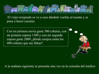 El viejo resignado se va a casa dándole vueltas al asunto y se pone a hacer cuentas: Con mi primera novia gaste 300 cohetes, con mi primera esposa 1300 y con mi segunda esposa gaste 2000 ¿dónde carajos están los 400 cohetes que me faltan? A la mañana siguiente se presenta otra vez en la consulta del médico 