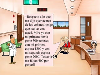 - Respecto a lo que me dijo ayer acerca de los cohetes, tengo que hablar con usted. Mire yo con mi primera novia gaste 300 cohetes, con mi primera esposa 1300 y con mi segunda esposa gaste 2000. Todavía me faltan 400 por gastar!! 