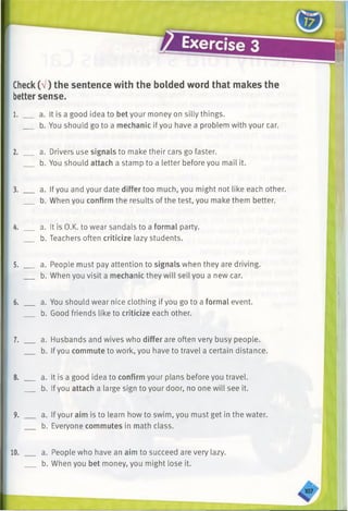 Check(V) the sentence with the bolded word that makes the
bettersense.
1. __ a. It is a good idea to bet your money on silly things.
b. You should go to a mechanic ifyou have a problem with your car.
2. __ a. Drivers use signals to make their cars go faster.
b. You should attach a stamp to a letter before you mail it.
3. ___ a. If you and your date differ too much, you might notlike each other.
b. When you confirm the results of the test, you make them better.
4. __ a. It is O.K. to wear sandals to a formal party.
b. Teachers often criticize lazy students.
5. ___ a. People must pay attention to signals when they are driving.
b. When you visit a mechanic they will sell you a new car.
6. ___ a. You should wear nice clothing if you go to a formal event.
b. Good friends like to criticize each other.
7. ___ a. Husbands and wives who differ are often very busy people.
b. Ifyou commute to work, you have to travel a certain distance.
8. ___ a. It is a good idea to confirm your plans before you travel.
b. Ifyou attach a large sign to your door, no one will see it.
9. ___ a. Ifyour aim is to learn how to swim, you must get in the water.
b. Everyone commutes in math class.
10. ___ a. People who have an aim to succeed are very lazy.
b. When you bet money, you might lose it.
 