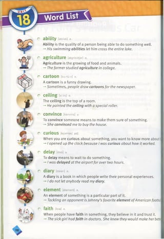 r ability [abilati] n.
Ability is the quality of a person being able to do something well.
-*■His swimming abilities let him cross the entire lake.
r agriculture [aegrikAltJar] n.
Agriculture is the growing of food and animals.
-*•Thefarmerstudied agriculture in college.
r cartoon [ka:/iu;n] n.
A cartoon is a funny drawing.
-»Sometimes, people draw cartoons for the newspaper.
r ceiling lst:lir)] n.
The ceiling is the top of a room.
-* He painted the ceiling with a special roller.
r convince [kanvins] *
To convince someone means to make them sure of something.
-* She convinced me to buy the house.
CUriOUS [kjuarias] adj.
When you are curious about something, you want to know more aboutit,
-*■I opened up the clock because I was curious about how it worked.
r delay m /.
To delay means to wait to do something.
-*■I was delayed at the airportfor over two hours.
r diary [daiari] n.
A diary is a book in which people write their personal experiences.
-*■I do not let anybody read my diary.
r element [elamant] n.
An element of something is a particular part of it.
— Tackling an opponentis Johnny’s favorite element ofAmerican footbal
r faith [feie] n.
When people have faith in something, they believe in it and trust it.
->The sick girl had faith in doctors. She knew they would make herbettet
 