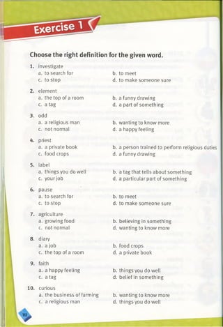 Choose the right definition for the given word.
1. investigate
a. to search for
c. to stop
2. element
a. the top of a room
c. a tag
3. odd
a. a religious man
c. not normal
4. priest
a. a private book
c. food crops
5. label
a. things you do well
c. your job
6. pause
a. to search for
c. to stop
7. agriculture
a. growing food
c. not normal
8. diary
a. a job
c. the top of a room
9. faith
a. a happy feeling
c. a tag
10. curious
a. the business of farming
c. a religious man
b. to meet
d. to make someone sure
b. a funny drawing
d. a part of something
b. wanting to know more
d. a happy feeling
b. a person trained to perform religious duties
d. a funny drawing
b. a tag that tells about something
d. a particular part of something
b. to meet
d. to make someone sure
b. believing in something
d. wanting to know more
b. food crops
d. a private book
b. things you do well
d. belief in something
b. wanting to know more
d. things you do well
>
 