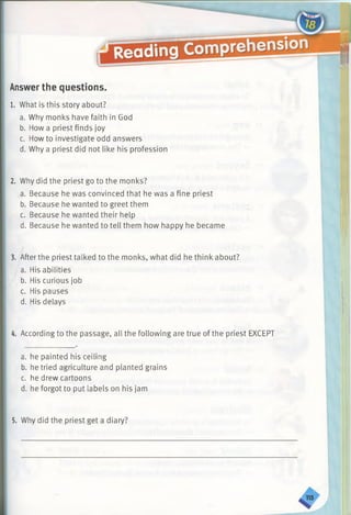Answerthe questions.
1. What is this story about?
a. Why monks have faith in God
b. How a priest finds joy
c. How to investigate odd answers
d. Why a priest did not like his profession
2. Why did the priest go to the monks?
a. Because he was convinced that he was a fine priest
b. Because he wanted to greet them
c. Because he wanted their help
d. Because he wanted to tell them how happy he became
3. After the priest talked to the monks, what did he think about?
a. His abilities
b. His curious job
c. His pauses
d. His delays
4. According to the passage, all the following are true of the priest EXCEPT
a. he painted his ceiling
b. he tried agriculture and planted grains
c. he drew cartoons
d. he forgot to put labels on his jam
5. Why did the priest get a diary?
 