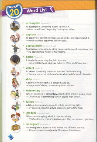 accomplish [akamplij] v.
To accomplish something means to finish it.
-* He accomplished his goal ofrunning ten miles.
approve [epru:v] v.
To approve of something means you like it or are happy about it.
-»Her co-workers approved her new plan.
approximate [apraksamit] adj.
Approximate means to be close to an exact amount, number or time.
-* My approximate height is two meters.
barrier [baeriar] n.
A barrier is something that is in your way.
-* The Great Wall was a barrier between China and its enemies.
d e t e c t [ditekt] v.
To detect something means to notice or find something.
-*■The boy ran to the kitchen when he detected the smell ofcookies.
duty [d/'u:ti] n.
A duty is something that a person has to do.
-* It is parents’duty to take care oftheir children.
elementary [elamentari] adj.
When something is elementary, it is the first or most simple thing.
-►Children go to elementary school before high school.
failure [feiljar] n.
A failure happens when you do not do something right.
-»My cooking ended in failure because I burned the food.
gradual [graed3usl] adj.
When something is gradual, it happens slowly.
-»Children learn to read ata gradualpace. Theydo notlearn rightaway.
immigrant [(migrant] n.
An immigrant is a person who moves to a different country.
-» My parents were immigrants. They came from Poland.
 