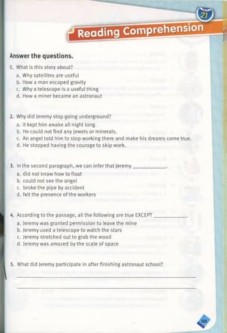 Answer the questions.
1. What is this story about?
a. Why satellites are useful
b. How a man escaped gravity
c. Why a telescope is a useful thing
d. How a miner became an astronaut
2. Why did Jeremy stop going underground?
a. It kept him awake all night long.
b. He could not find any jewels or minerals.
c. An angel told him to stop working there and make his dreams come true.
d. He stopped having the courage to skip work.
3. In the second paragraph, we can infer that Jeremy_____________ .
a. did not know how to float
b. could not see the angel
c. broke the pipe by accident
d. felt the presence of the workers
4. According to the passage, all the following are true EXCEPT_____________ .
a. Jeremy was granted permission to leave the mine
b. Jeremy used a telescope to watch the stars
c. Jeremy stretched out to grab the wood
d. Jeremy was amazed by the scale of space
5. What did Jeremy participate in after finishing astronaut school?
 