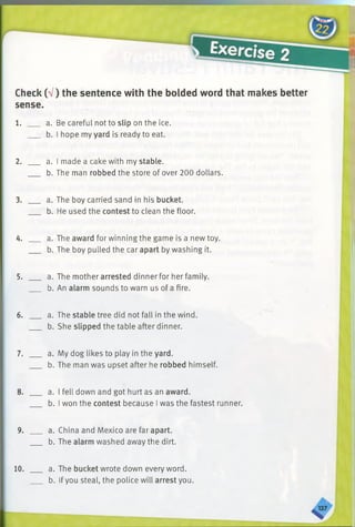 Check (V) the sentence with the bolded word that makes better
sense.
1. ___ a. Be careful not to slip on the ice.
b. I hope my yard is ready to eat.
2. ___ a. I made a cake with my stable.
b. The man robbed the store of over 200 dollars.
3. ___ a. The boy carried sand in his bucket.
b. He used the contest to clean the floor.
4. ___ a. The award for winning the game is a new toy.
b. The boy pulled the car apart by washing it.
5. ___ a. The mother arrested dinner for her family.
b. An alarm sounds to warn us of a fire.
6. ___ a. The stable tree did not fall in the wind.
b. She slipped the table after dinner.
7. ___ a. My dog likes to play in the yard.
b. The man was upset after he robbed himself.
8. ___ a. I fell down and got hurt as an award.
b. I won the contest because I was the fastest runner.
9. ___ a. China and Mexico are far apart.
b. The alarm washed away the dirt.
10. a. The bucket wrote down every word.
b. If you steal, the police will arrest you.
 
