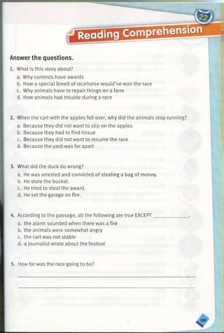 Answer the questions.
1. What is this story about?
a. Why contests have awards
b. How a special breed of racehorse would’ve won the race
c. Why animals have to repair things on a farm
d. How animals had trouble during a race
2. When the cart with the apples fell over, why did the animals stop running?
a. Because they did not want to slip on the apples
b. Because they had to find tissue
c. Because they did not want to resume the race
d. Because the yard was far apart
3. What did the duck do wrong?
a. He was arrested and convicted of stealing a bag of money.
b. He stole the bucket.
c. He tried to steal the award.
d. He set the garage on fire.
4. According to the passage, all the following are true EXCEPT
a. the alarm sounded when there was a fire
b. the animals were somewhat angry
c. the cart was not stable
d. a journalist wrote about the festival
5. How far was the race going to be?
 