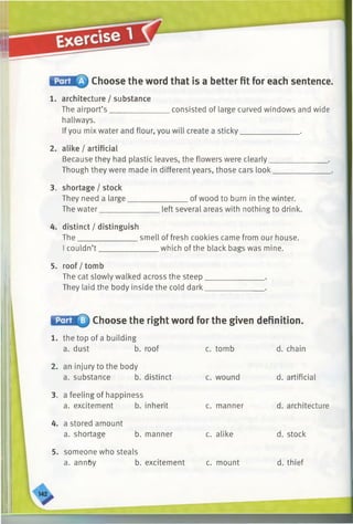 Choose the word that is a better fit for each sentence.
1. architecture / substance
The airport’s ________________consisted of large curved windows and wide
hallways.
Ifyou mix water and flour, you will create a sticky_______________ .
2. alike / artificial
Because they had plastic leaves, the flowers were clearly _
Though they were made in different years, those cars look.
3. shortage / stock
They need a large.
The water_______
_______ of wood to burn in the winter.
left several areas with nothing to drink.
4. distinct / distinguish
The________________smell of fresh cookies came from our house.
I couldn’t _______________ which of the black bags was mine.
5. roof / tomb
The cat slowly walked across the steep.
They laid the body inside the cold dark.
Choose the right word for the given definition.
1. the top of a building
a. dust b. roof c. tomb
2. an injury to the body
a. substance b. distinct c. wound
3. a feeling of happiness
a. excitement b. inherit c. manner
4. a stored amount
a. shortage b. manner c. alike
5. someone who steals
a. annby b. excitement c. mount
d. chain
d. artificial
d. architecture
d. stock
d. thief
 