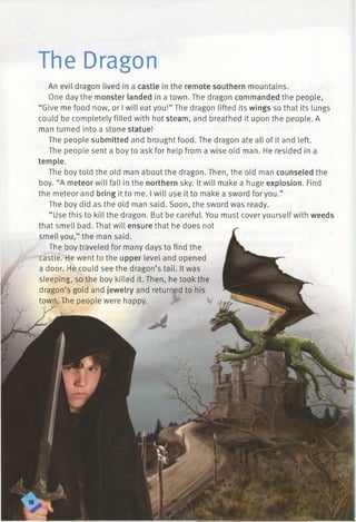 The Dragon
An evil dragon lived in a castle in the remote southern mountains.
One day the monster landed in a town. The dragon commanded the people,
“Give me food now, or I will eat you!” The dragon lifted its wings so that its lungs
could be completely filled with hot steam, and breathed it upon the people. A
man turned into a stone statue!
The people submitted and brought food. The dragon ate all of it and left.
The people sent a boy to ask for help from a wise old man. He resided in a
temple.
The boy told the old man about the dragon. Then, the old man counseled the
boy. “A meteor will fall in the northern sky. It will make a huge explosion. Find
the meteor and bring it to me. I will use it to make a sword for you.”
The boy did as the old man said. Soon, the sword was ready.
“ Use this to kill the dragon. But be careful. You must cover yourself with weeds
that smell bad. That will ensure that he does not
smell you,” the man said.
The boy traveled for many days to find the
castle. He went to the upper level and opened
a door. He could see the dragon’s tail. It was
sleeping, so the boy killed it. Then, he took the
dragon’s gold and jewelry and returned to his
town. The people were happy. .<
 