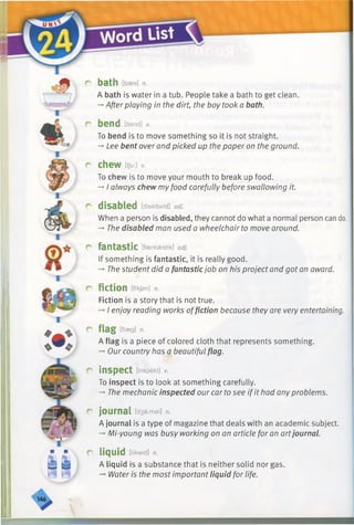 r bath [baee] n.
A bath is water in a tub. People take a bath to get clean.
—•Afterplaying in the dirt, the boy took a bath.
r bend [bend] v.
To bend is to move something so it is not straight.
-* Lee bent over and picked up the paper on the ground.
r chew [t/u:i v.
To chew is to move your mouth to break up food.
-* I always chew myfood carefully before swallowing it.
r disabled [diseibald] adj.
When a person is disabled, they cannot do what a normal person can do.
-*•The disabled man used a wheelchair to move around.
r fantastic [fasntaestik] adj.
If something is fantastic, it is really good.
-*■The student did a fantastic job on his project and got an award.
r fiction [fi'kjan] n.
Fiction is a story that is not true.
-»I enjoy reading works offiction because they are very entertaining.
r flag [flaeg] n.
A flag is a piece of colored cloth that represents something.
-* Our country has a beautiful flag.
r inspect [inspekt] v.
To inspect is to look at something carefully.
-►The mechanic inspected our car to see if it had any problems.
r journal [d3a:msl] n.
A journal is a type of magazine that deals with an academic subject.
—Mi-young was busy working on an article for an artjournal.
r liquid [h'kwid] n.
A liquid is a substance that is neither solid nor gas.
Water is the most important liquid for life.
 