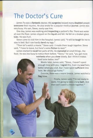 The Doctor’s Cure
James Fry was a fantastic doctor. His surgeries helped many disabled people
overcome their injuries. He also wrote for a popular medical journal. James was
very busy. His son, Steve, rarely saw him.
One day, James was walking and inspecting a patient’s file. There was water
all over the floor. James slipped on the liquid and fell. He fell on a broken glass
tube. He was hurt.
Steve came to visit him in the hospital. James said, “ It will be tough for me to
stay in bed. But I can hardly bend my legs.”
“Then let’s watch a movie.” Steve said. It made them laugh together. Steve
said, “ I have to leave, but here’s some fiction to read.”
James started to recall fun parts of life. He marveled at small things, like
food. He was too busy to notice them before. “Steve,” he said, “you get more
nutrients when you chew slowly. But I think it makes
food taste better, too!”
Weeks later, James said, “Steve, I haven’t spent
enough time with you. I regret this. Even my soul feels
better when you visit. But I have spent sufficient time
here. We should go home.”
Outside, there was a warm breeze. James watched a
flag blow.
Finally, James said, “ I’m not ready to
work. I’m going to take a long bath. And
then we’ll watch a movie together.”
 