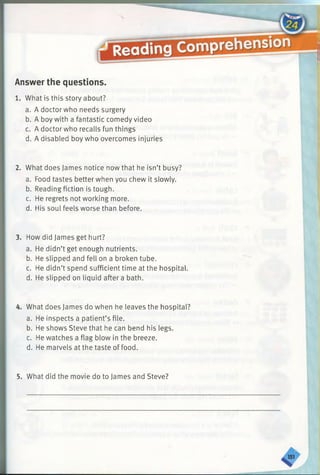 Answer the questions.
1. What is this story about?
a. A doctor who needs surgery
b. A boy with a fantastic comedy video
c. A doctor who recalls fun things
d. A disabled boy who overcomes injuries
2. What does James notice now that he isn’t busy?
a. Food tastes better when you chew it slowly.
b. Reading fiction is tough.
c. He regrets not working more.
d. His soul feels worse than before.
3. How did James get hurt?
a. He didn’t get enough nutrients.
b. He slipped and fell on a broken tube.
c. He didn’t spend sufficient time at the hospital.
d. He slipped on liquid after a bath.
4. What does James do when he leaves the hospital?
a. He inspects a patient’s file.
b. He shows Steve that he can bend his legs.
c. He watches a flag blow in the breeze.
d. He marvels at the taste of food.
5. What did the movie do to James and Steve?
 