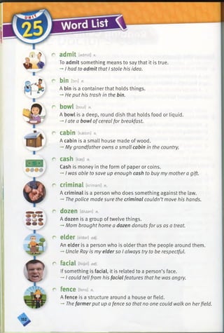 ^ admit [admit] v.
To admit something means to say that it is true.
-* I had to admit that I stole his idea.
r bin [bin] n.
A bin is a container that holds things.
—He put his trash in the bin.
r bowl [boul] n.
A bowl is a deep, round dish that holds food or liquid.
->I ate a bowl ofcereal for breakfast.
c cabin [kaebin] n.
A cabin is a small house made of wood.
—My grandfather owns a small cabin in the country.
r cash mi n.
Cash is money in the form of paper or coins.
-*■I was able to save up enough cash to buy my mother a gift.
r criminal [krimanl] n.
A criminal is a person who does something against the law.
-♦The police made sure the criminal couldn’t move his hands.
r dozen [dAzan] n.
A dozen is a group of twelve things.
-+Mom brought home a dozen donuts for us as a treat.
r elder [eldar] adj.
An elder is a person who is olderthan the people around them.
-*■Uncle Ray is my elderso I always try to be respectful.
r facial [feijal] adj.
If something is facial, it is related to a person’s face.
-»I could tell from his facial features that he was angry.
r fence [fens] n.
A fence is a structure around a house or field.
-» The farmerput up a fence so that no one could walk on herfield.
 