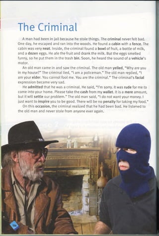 The Criminal
A man had been in jail because he stole things. The criminal never felt bad.
One day, he escaped and ran into the woods. He found a cabin with a fence. The
cabin was very neat. Inside, the criminal found a bowl of fruit, a bottle of milk,
and a dozen eggs. He ate the fruit and drank the milk. But the eggs smelled
funny, so he put them in the trash bin. Soon, he heard the sound of a vehicle’s
motor.
An old man came in and saw the criminal. The old man yelled, “Why are you
in my house?” The criminal lied, “I am a policeman.” The old man replied, “ I
am your elder. You cannot fool me. You are the criminal.” The criminal’s facial
expression became very sad.
He admitted that he was a criminal. He said, “ I’m sorry. It was rude for me to
come into your home. Please take the cash from my wallet. It is a mere amount,
but it will settle our problem.” The old man said, “ I do not want your money. I
just want to inspire you to be good. There will be no penalty for taking my food.”
On this occasion, the criminal realized that he had been bad. He listened to
the old man and never stole from anyone ever again.
 