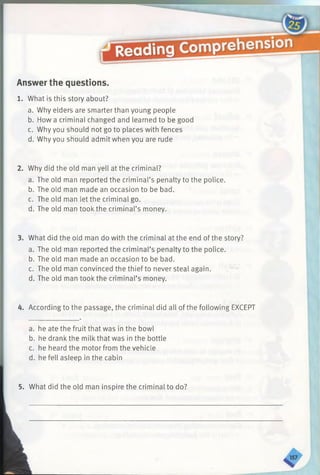 Answer the questions.
1. What is this story about?
a. Why elders are smarter than young people
b. How a criminal changed and learned to be good
c. Why you should not go to places with fences
d. Why you should admit when you are rude
2. Why did the old man yell at the criminal?
a. The old man reported the criminal’s penalty to the police.
b. The old man made an occasion to be bad.
c. The old man let the criminal go.
d. The old man tookthe criminal’s money.
3. What did the old man do with the criminal at the end of the story?
a. The old man reported the criminal’s penalty to the police.
b. The old man made an occasion to be bad.
c. The old man convinced the thief to never steal again.
d. The old man tookthe criminal’s money.
4. According to the passage, the criminal did all of the following EXCEPT
a. he ate the fruit that was in the bowl
b. he drankthe milk that was in the bottle
c. he heard the motor from the vehicle
d. he fell asleep in the cabin
5. What did the old man inspire the criminal to do?
 