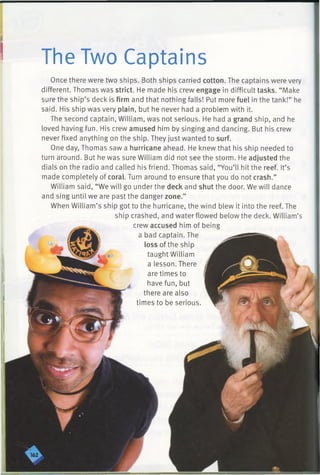 The Two Captains
Once there were two ships. Both ships carried cotton. The captains were very
different. Thomas was strict. He made his crew engage in difficult tasks. “Make
sure the ship’s deck is firm and that nothing falls! Put more fuel in the tank!” he
said. His ship was very plain, but he never had a problem with it.
The second captain, William, was not serious. He had a grand ship, and he
loved having fun. His crew amused him by singing and dancing. But his crew
never fixed anything on the ship. They just wanted to surf.
One day, Thomas saw a hurricane ahead. He knew that his ship needed to
turn around. But he was sure William did not see the storm. He adjusted the
dials on the radio and called his friend. Thomas said, “You’ll hit the reef. It’s
made completely of coral. Turn around to ensure that you do not crash.”
William said, “We will go under the deck and shut the door. We will dance
and sing until we are past the danger zone.”
When William’s ship got to the hurricane, the wind blew it into the reef. The
ship crashed, and water flowed below the deck. William’s
crew accused him of being
a bad captain. The
loss of the ship
taught William
a lesson. There
are times to
have fun, but
there are also
times to be serious.
 