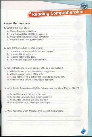 Answer the questions.
1. What is this story about?
a. Why surfing amuses William
b. How Thomas is too strict to be a captain
c. Why people should be serious sometimes
d. Why hurricanes form over the ocean
2. Why did Thomas turn his ship around?
a. He saw the hurricane and did not want to crash.
b. He wanted to go to the reef.
c. He could not shut the door.
d. He wanted to engage in other activities.
3. Why did William’s crew accuse him of being a bad captain?
a. William did not go into the storm’s danger zone.
b. William caused the loss of the ship.
c. He did not succeed in getting the cotton to its destination.
d. He ensured his crew that they would not crash.
4. According to the passage, all of the following are true about Thomas EXCEPT
a. he told his crew to put fuel in the tank
b. he had his crew make sure the deck was firm
c. he adjusted the radio dial to call William
d. he sang and danced to songs from an opera
5. What happened when William’s ship reached the hurricane?
 