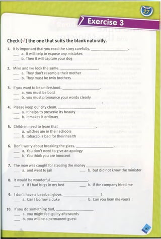 Check (V) the one that suits the blank naturally.
1. It is important that you read the story carefully..
a. It will help to expose any mistakes
b. Then it will capture your dog
2. Mike and Ike look the same._________________
a. They don’t resemble their mother
b. They must be twin brothers
3. Ifyou want to be understood,________________
a. you must be bold
b. you must pronounce your words clearly
4. Please keep our city clean.__________________
a. It helps to preserve its beauty
b. It makes it ordinary
5. Children need to learn that__________________
a. witches are in their schools
b. tobacco is bad for their health
6. Don’t worry about breaking the glass._____________________.
a. You don’t need to give an apology
b. You thinkyou are innocent
7. The man was caught for stealing the money_____________________.
a. and went to jail b. but did not know the minister
8. It would be wonderful_____________________.
a. if I had bugs in my bed b. if the company hired me
9. I don’t have a baseball glove._____________________?
a. Can I borrow a duke b. Can you loan me yours
10. Ifyou do something bad,____________________ .
a. you might feel guilty afterwards
b. you will be a permanent guest
S J7
 
