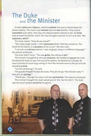The Duke
andthe Minister
A mean duke grew tobacco, and his cardinal rule was to always keep the
plants healthy. The duke’s top minister was his twin brother. They closely
resembled each other. One day, the tobacco plants started to die. He hired
men to watch the fields. Soon, the men brought a woman to him and said, “We
captured a witch!”
The Duke asked, “ How do you know?”
“She sang magic words. I can’t pronounce them. She has cursed us. The
death of the plants is a symptom of her curse,” the men said.
“I am just an ordinary woman. I was singing a song in a different language,”
the woman protested.
The duke didn’t listen. “You are guilty. You will go to jail.”
The minister thoughfrthat she was innocent. He needed to expose the truth.
He asked the duke to loan him one of his plants. He looked at it closely. He
saw hundreds of small bugs eating it! Then the ministerwent to the jail and did
something bold.
“ Let this woman go,” he said.
The guards thought he was the duke. They let her go. The minister said, “I
owe you an apology.”
“Thank you. I thought my stay in jail was permanent,” the woman answered.
The minister thought the duke would punish him. But he didn’t. The duke
was too busy trying to preserve his plants.
 