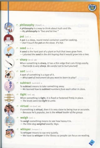 I
V
8
- 7
I
o philosophy [filasafi] n.
A philosophy is a way to think about truth and life.
-» My philosophy is “live and let live. ”
P0t [pat] n.
A pot is a deep, round metal container used for cooking.
-*■Don’t touch the pot on the stove. It’s hot.
r Seed [si:d] n.
A seed is the hard part of a plant or fruit that trees grow from.
-* I planted the seed in the dirt hoping that it would grow into a tree.
r sharp [Jarp] adj.
When something is sharp, it has a thin edge that cuts things easily.
-» That knife is very sharp. Be careful not to hurtyourself.
r sort [sort] n.
A sort of something is a type of it.
-» Whatsort ofinstrument do you want to learn to play?
r subtract [sabtraekt] v.
To subtract means to take something away.
-* We learned how to subtract numbers from each other in class.
r tight [tait] adj.
When something is tight, it is fixed or fastened firmly in place.
-*■The knots were too tight to untie.
r virtual [va:rtjual] adj.
If something is virtual, then it is very close to being true or accurate.
-♦Because he’s popular, Joe is the virtual leader ofthe group.
r weigh [wei] v.
To weigh something means to see how heavy it is.
-» The little dog weighed exactly 3kgs.
r w hisper [/7w(spar] v.
To whisper means to say very quietly.
We have to whisper in the library so people can focus on reading.
 