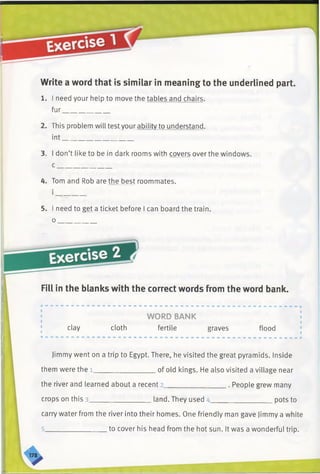 Write a word that is similar in meaning to the underlined part.
1. I need your help to move the tables and chairs,
fur_____________
2. This problem will test your ability to understand,
int____________________
3. I don’t like to be in dark rooms with covers overthe windows.
c _______________
4. Tom and Rob are the best roommates.
Fill in the blanks with the correct words from the word bank.
Jimmy went on a trip to Egypt. There, he visited the great pyramids. Inside
carry water from the river into their homes. One friendly man gave Jimmy a white
5. I need to get a ticket before I can board the train.
o _
clay cloth
WORD BANK
fertile graves flood
them were the l of old kings. He also visited a village near
the river and learned about a recent 2. . People grew many
_____________ pots tocrops on this 3. land. They used 4.
5. to cover his head from the hot sun. It was a wonderful trip.
 