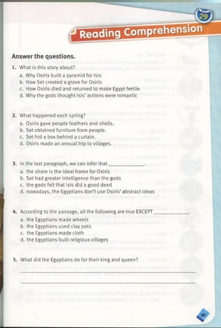 Answer the questions.
1. What is this story about?
a. Why Osiris built a pyramid for Isis
b. How Set created a grave for Osiris
c. How Osiris died and returned to make Egypt fertile
d. Why the gods thought Isis’ actions were romantic
2. What happened each spring?
a. Osiris gave people feathers and shells.
b. Set obtained furniture from people.
c. Set hid a box behind a curtain.
d. Osiris made an annual trip to villages.
3. In the last paragraph, we can infer that______________ .
a. the shore is the ideal home for Osiris
b. Set had greater intelligence than the gods
c. the gods felt that Isis did a good deed
d. nowadays, the Egyptians don’t use Osiris’ abstract ideas
4. According to the passage, all the following are true EXCEPT
a. the Egyptians made wheels
b. the Egyptians used clay pots
c. the Egyptians made cloth
d. the Egyptians built religious villages
5. What did the Egyptians do for their king and queen?
 